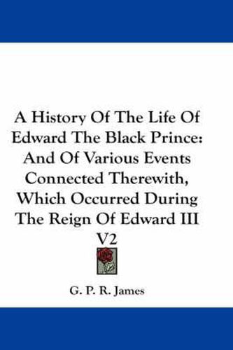 Cover image for A History of the Life of Edward the Black Prince: And of Various Events Connected Therewith, Which Occurred During the Reign of Edward III V2