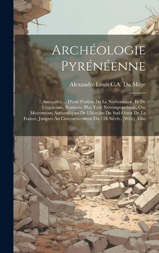 Cover image for Archeologie Pyreneenne; Antiquites ... D'une Portion De La Narbonnaise, Et De L'aquitaine, Nommee Plus Tard Novempopulanie, Ou, Monuments Authentiques De L'histoire Du Sud-Ouest De La France, Jusques Au Commencement Du 13E Siecle. [With] Atlas