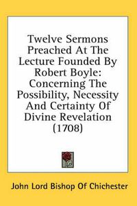 Cover image for Twelve Sermons Preached at the Lecture Founded by Robert Boyle: Concerning the Possibility, Necessity and Certainty of Divine Revelation (1708)