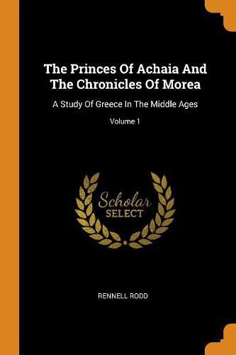 The Princes of Achaia and the Chronicles of Morea: A Study of Greece in the Middle Ages; Volume 1