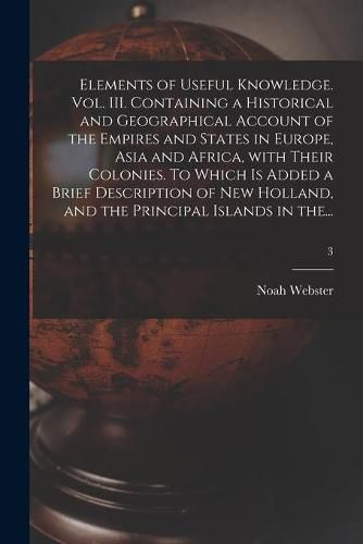 Elements of Useful Knowledge. Vol. III. Containing a Historical and Geographical Account of the Empires and States in Europe, Asia and Africa, With Their Colonies. To Which is Added a Brief Description of New Holland, and the Principal Islands in The...; 3