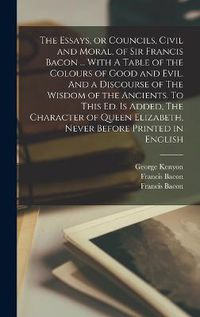 Cover image for The Essays, or Councils, Civil and Moral, of Sir Francis Bacon ... With A Table of the Colours of Good and Evil. And a Discourse of The Wisdom of the Ancients. To This ed. is Added, The Character of Queen Elizabeth, Never Before Printed in English