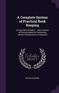 Cover image for A Complete System of Practical Book Keeping: In Four Sets of Books ... Also a Series of Concise Rules for Performing Various Computations in Business