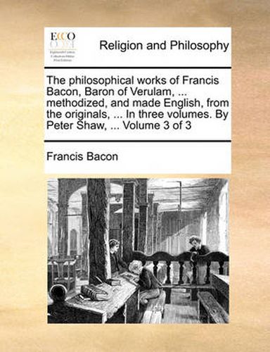 The Philosophical Works of Francis Bacon, Baron of Verulam, ... Methodized, and Made English, from the Originals, ... in Three Volumes. by Peter Shaw, ... Volume 3 of 3