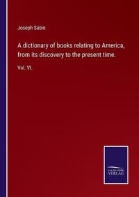 Cover image for A dictionary of books relating to America, from its discovery to the present time.: Vol. VI.