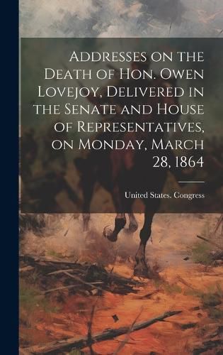 Cover image for Addresses on the Death of Hon. Owen Lovejoy, Delivered in the Senate and House of Representatives, on Monday, March 28, 1864