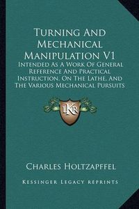 Cover image for Turning and Mechanical Manipulation V1: Intended as a Work of General Reference and Practical Instruction, on the Lathe, and the Various Mechanical Pursuits Followed by Amateurs (1843)