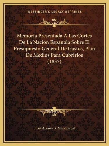 Cover image for Memoria Presentada a Las Cortes de La Nacion Espanola Sobre El Presupuesto General de Gastos, Plan de Medios Para Cubrirlos (1837)