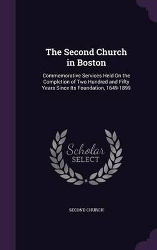 Cover image for The Second Church in Boston: Commemorative Services Held on the Completion of Two Hundred and Fifty Years Since Its Foundation, 1649-1899