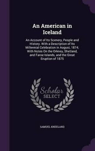 Cover image for An American in Iceland: An Account of Its Scenery, People and History. with a Description of Its Millennial Celebration in August, 1874; With Notes on the Orkney, Shetland, and Faroe Islands, and the Great Eruption of 1875