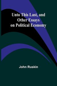 Cover image for Unto This Last, and Other Essays on Political Economy