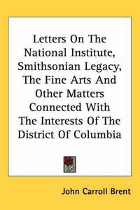 Cover image for Letters on the National Institute, Smithsonian Legacy, the Fine Arts and Other Matters Connected with the Interests of the District of Columbia