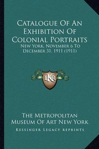 Cover image for Catalogue of an Exhibition of Colonial Portraits: New York, November 6 to December 31, 1911 (1911)