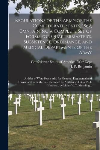 Regulations of the Army of the Confederate States, 1862, Containing a Complete Set of Forms for Quartermaster's, Subsistence, Ordinance, and Medical Departments of the Army; Articles of War; Forms Also for General, Regimental and Garrison Courts...