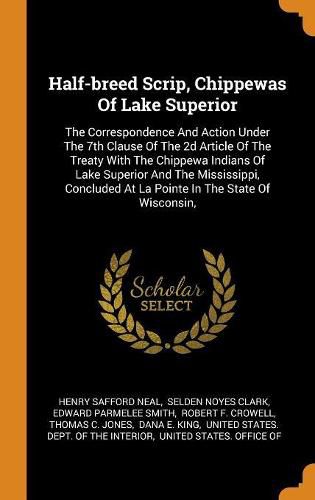 Half-Breed Scrip, Chippewas of Lake Superior: The Correspondence and Action Under the 7th Clause of the 2D Article of the Treaty with the Chippewa Indians of Lake Superior and the Mississippi, Concluded at La Pointe in the State of Wisconsin,