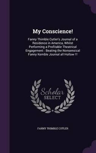 My Conscience!: Fanny Thimble Cutler's Journal of a Residence in America, Whilst Performing a Profitable Theatrical Engagement: Beating the Nonsensical Fanny Kemble Journal All Hollow !!!