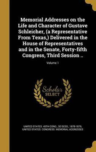 Cover image for Memorial Addresses on the Life and Character of Gustave Schleicher, (a Representative from Texas, ) Delivered in the House of Representatives and in the Senate, Forty-Fifth Congress, Third Session ..; Volume 1