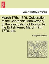 Cover image for March 17th, 1876. Celebration of the Centennial Anniversary of the Evacuation of Boston by the British Army, March 17th, 1776, Etc.