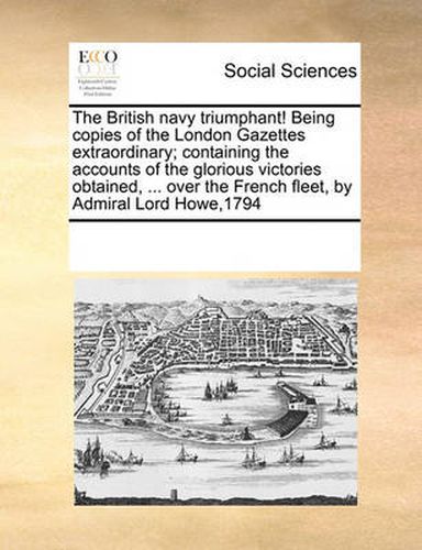 Cover image for The British Navy Triumphant! Being Copies of the London Gazettes Extraordinary; Containing the Accounts of the Glorious Victories Obtained, ... Over the French Fleet, by Admiral Lord Howe,1794