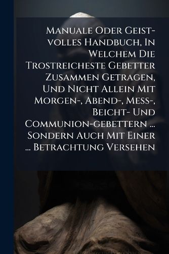 Cover image for Manuale Oder Geist-Volles Handbuch, in Welchem Die Trostreicheste Gebetter Zusammen Getragen, Und Nicht Allein Mit Morgen-, Abend-, Me -, Beicht- Und Communion-Gebettern ... Sondern Auch Mit Einer ... Betrachtung Versehen ......