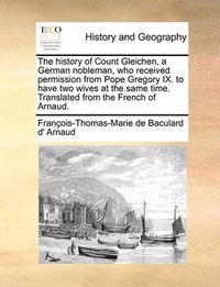 Cover image for The History of Count Gleichen, a German Nobleman, Who Received Permission from Pope Gregory IX. to Have Two Wives at the Same Time. Translated from the French of Arnaud.