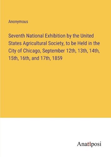 Cover image for Seventh National Exhibition by the United States Agricultural Society, to be Held in the City of Chicago, September 12th, 13th, 14th, 15th, 16th, and 17th, 1859