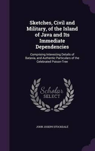 Sketches, Civil and Military, of the Island of Java and Its Immediate Dependencies: Comprising Interesting Details of Batavia, and Authentic Particulars of the Celebrated Poison-Tree