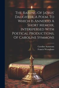 Cover image for The Raising Of Jairus' Daughter, A Poem. To Which Is Annexed A Short Memoir, Interspersed With Poetical Productions, Of Caroline Symmons