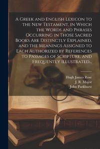 Cover image for A Greek and English Lexicon to the New Testament, in Which the Words and Phrases Occurring in Those Sacred Books Are Distinctly Explained, and the Meanings Assigned to Each Authorized by References to Passages of Scripture, and Frequently Illustrated...