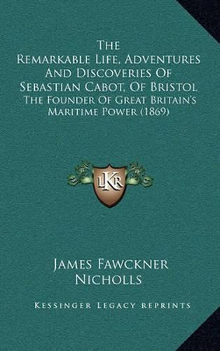 Cover image for The Remarkable Life, Adventures and Discoveries of Sebastian Cabot, of Bristol: The Founder of Great Britain's Maritime Power (1869)