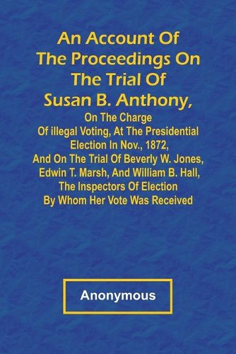 Cover image for An Account of the Proceedings on the Trial of Susan B. Anthony, on the Charge of Illegal Voting, at the Presidential Election in Nov., 1872, and on the Trial of Beverly W. Jones, Edwin T. Marsh, and William B. Hall, the Inspectors of Election by Whom Her Vote