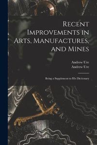 Cover image for Recent Improvements in Arts, Manufactures, and Mines: Being a Supplement to His Dictionary