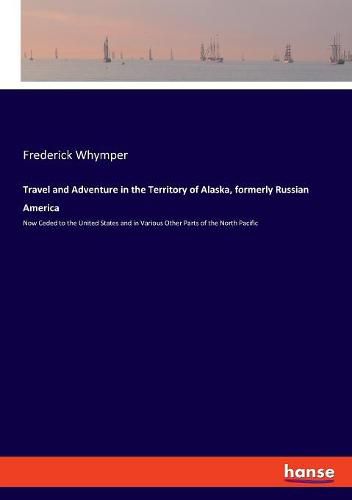 Travel and Adventure in the Territory of Alaska, formerly Russian America: Now Ceded to the United States and in Various Other Parts of the North Pacific