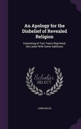 Cover image for An Apology for the Disbelief of Revealed Religion: Consisting of Two Tracts Reprinted; The Latter with Some Additions