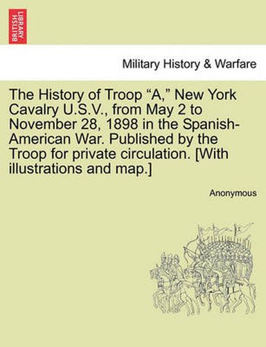 Cover image for The History of Troop A, New York Cavalry U.S.V., from May 2 to November 28, 1898 in the Spanish-American War. Published by the Troop for Private Circulation. [With Illustrations and Map.]