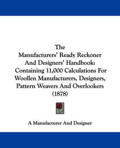 Cover image for The Manufacturers' Ready Reckoner and Designers' Handbook: Containing 11,000 Calculations for Woollen Manufacturers, Designers, Pattern Weavers and Overlookers (1878)