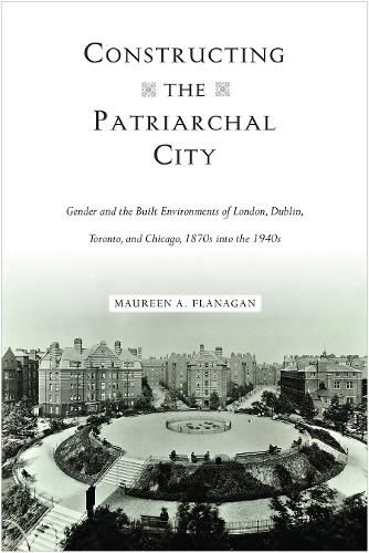 Cover image for Constructing the Patriarchal City: Gender and the Built Environments of London, Dublin, Toronto, and Chicago, 1870s into the 1940s