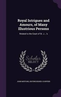 Cover image for Royal Intrigues and Amours, of Many Illustrious Persons: Related to the Court of St. J....'s