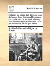 Cover image for Relation Ou Notice Des Derniers Jours de Mons. Jean Jacques Rousseau; Circonstances de Sa Mort; Et Quels Sont Les Ouvrages Posthumes, Qu'on Peut Attendre, de Lui