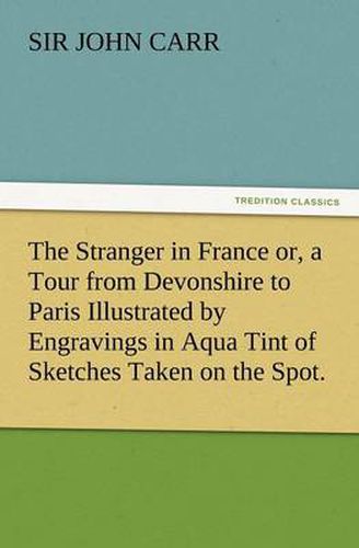 Cover image for The Stranger in France Or, a Tour from Devonshire to Paris Illustrated by Engravings in Aqua Tint of Sketches Taken on the Spot.