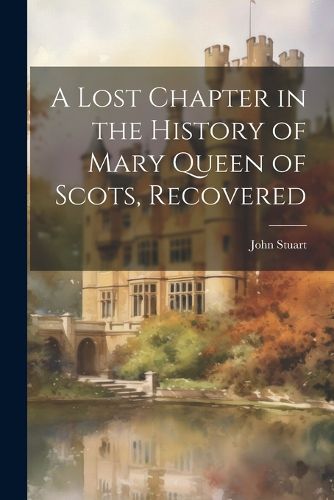 Cover image for A Lost Chapter in the History of Mary Queen of Scots, Recovered