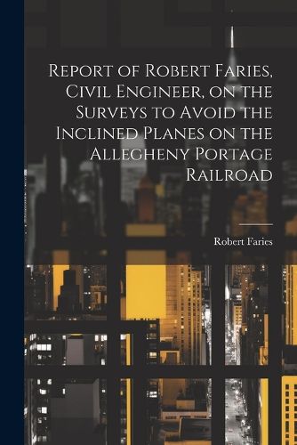 Cover image for Report of Robert Faries, Civil Engineer, on the Surveys to Avoid the Inclined Planes on the Allegheny Portage Railroad