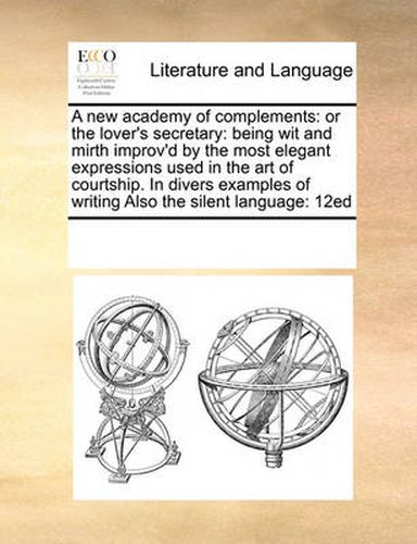 Cover image for A New Academy of Complements: Or the Lover's Secretary: Being Wit and Mirth Improv'd by the Most Elegant Expressions Used in the Art of Courtship. in Divers Examples of Writing Also the Silent Language: 12ed