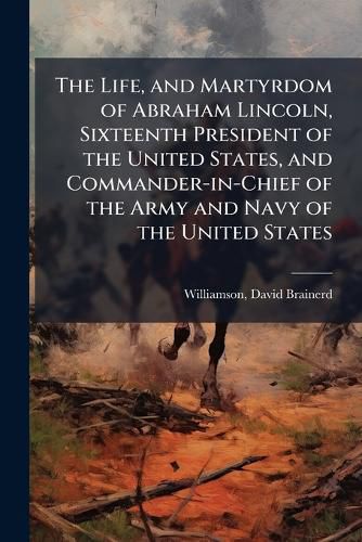Cover image for The Life, and Martyrdom of Abraham Lincoln, Sixteenth President of the United States, and Commander-in-Chief of the Army and Navy of the United States