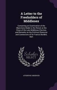 Cover image for A Letter to the Freeholders of Middlesex: Containing an Examination of the Objections Made to the Return at the Close of the Late Middlesex Election, and Remarks on the Political Character and Connexions of Sir Francis Burdett, Bart