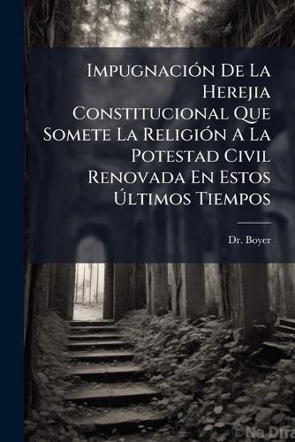 Cover image for Impugnaci N de La Herejia Constitucional Que Somete La Religi N a la Potestad Civil Renovada En Estos Ltimos Tiempos: Precede La Historia de Esta Misma Herejia Desde La Reforma de Lutero Hasta La Poca Presente