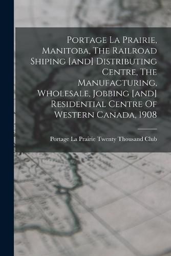 Cover image for Portage La Prairie, Manitoba, The Railroad Shiping [and] Distributing Centre, The Manufacturing, Wholesale, Jobbing [and] Residential Centre Of Western Canada, 1908