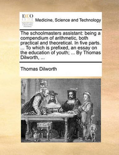 Cover image for The Schoolmasters Assistant: Being a Compendium of Arithmetic, Both Practical and Theoretical. in Five Parts. ... to Which Is Prefixed, an Essay on the Education of Youth; ... by Thomas Dilworth, ...