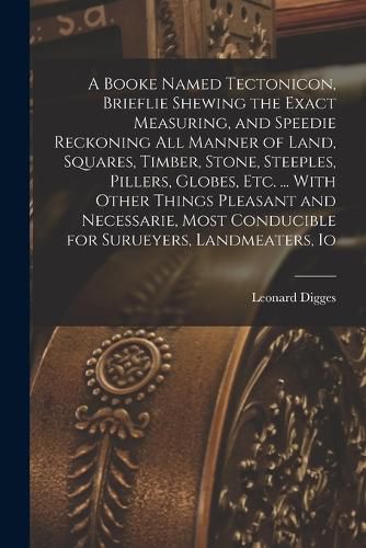 Cover image for A Booke Named Tectonicon, Brieflie Shewing the Exact Measuring, and Speedie Reckoning all Manner of Land, Squares, Timber, Stone, Steeples, Pillers, Globes, etc. ... With Other Things Pleasant and Necessarie, Most Conducible for Surueyers, Landmeaters, Io