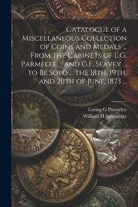 Cover image for Catalogue of a Miscellaneous Collection of Coins and Medals ... From the Cabinets of L.G. Parmelee ... and G.F. Seavey ... to be Sold ... the 18th, 19th, and 20th of June, 1873 ...